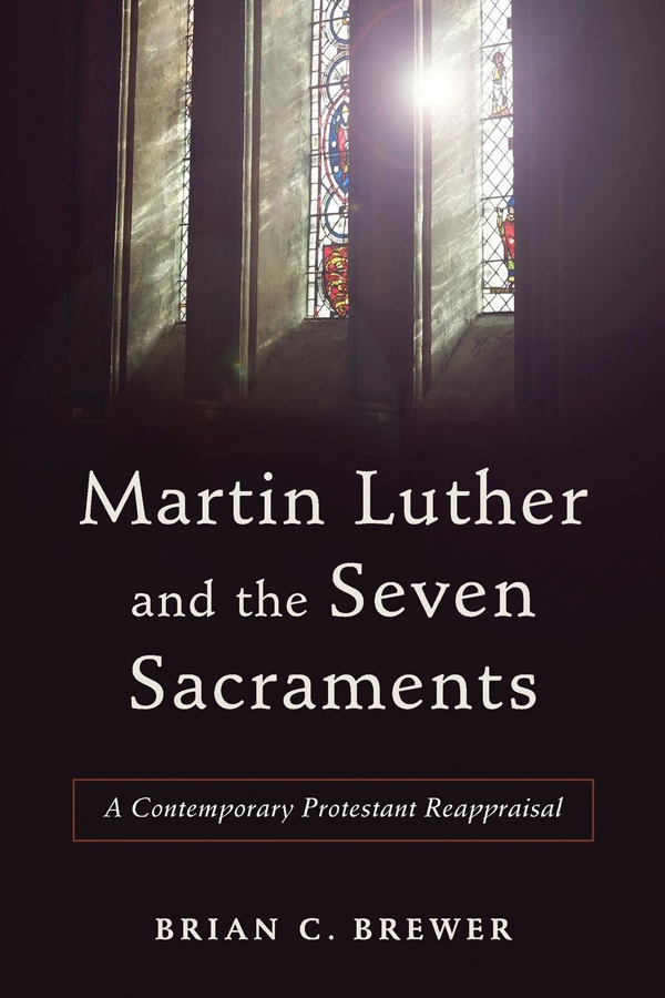 <i>Martin Luther and the Seven Sacraments: A Contemporary Protestant Reappraisal</i> (2017) Brian Brewer
