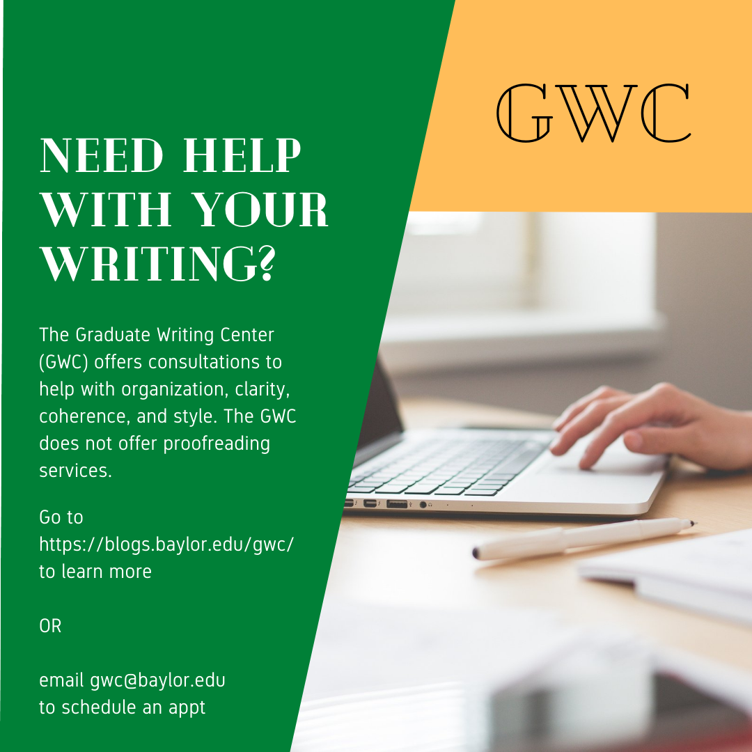 Need Help with Your Writing? The Graduate Writing Center (GWC) offers consultations to help with organization, clarity, coherence, and style. The GWC does not offer proofreading services. Go to https://blogs.baylor.edu/gwc/ to learn more or email gwc@baylor.edu to schedule an appt.