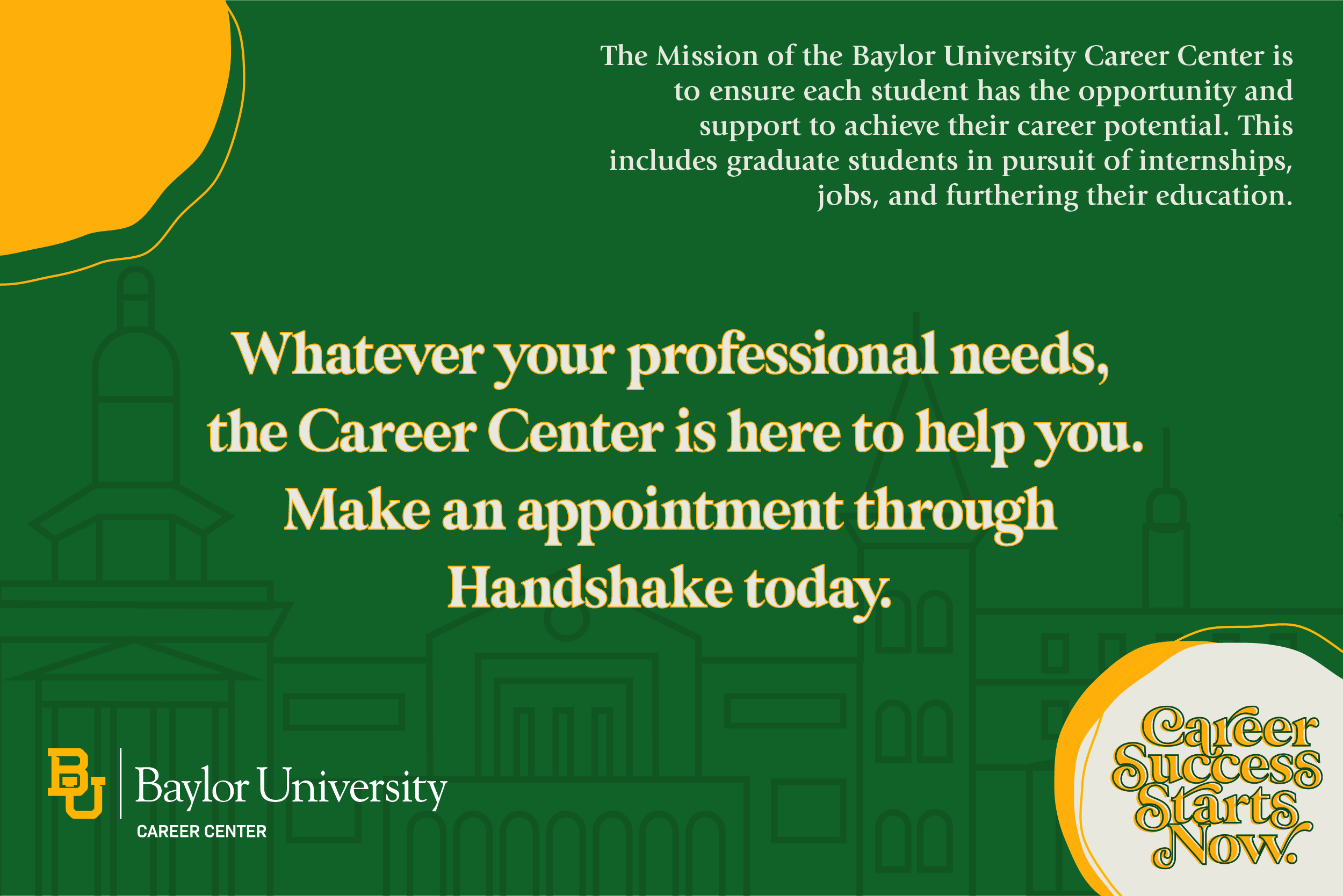 The mission of the Baylor University Career Center is to ensure each student has the opportunity and support to achieve their career potential. This includes graduate students in pursuit of internships, jobs, and furthering their education.  Whatever your professional needs, the Career Center is here to help you. Make an appointment through Handshake today. 