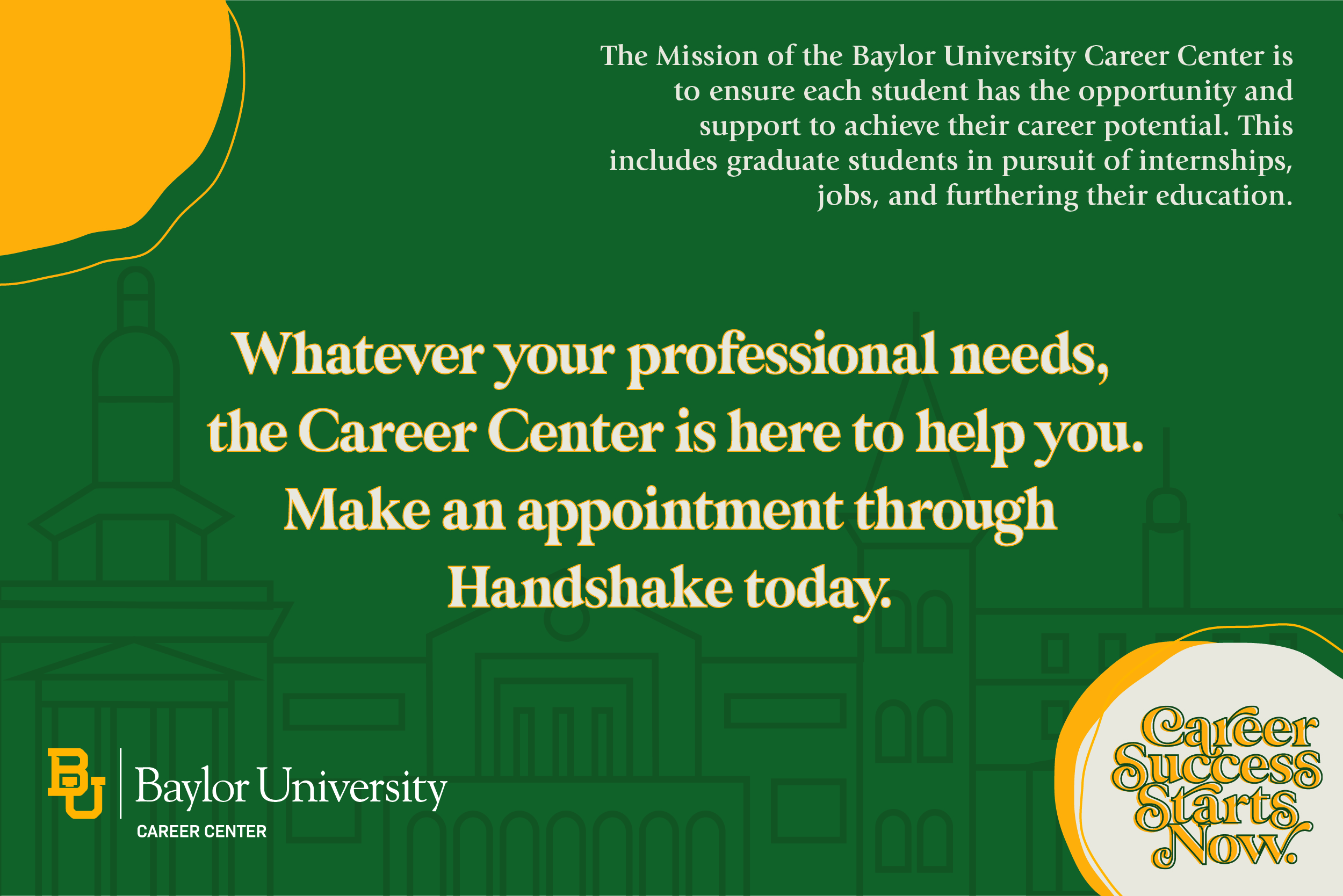 The mission of the Baylor University Career Center is to ensure each student has the opportunity and support to achieve their career potential. This includes graduate students in pursuit of internships, jobs, and furthering their education. Whatever your professional needs, the Career Center is here to help you. Make an appointment through Handshake today.