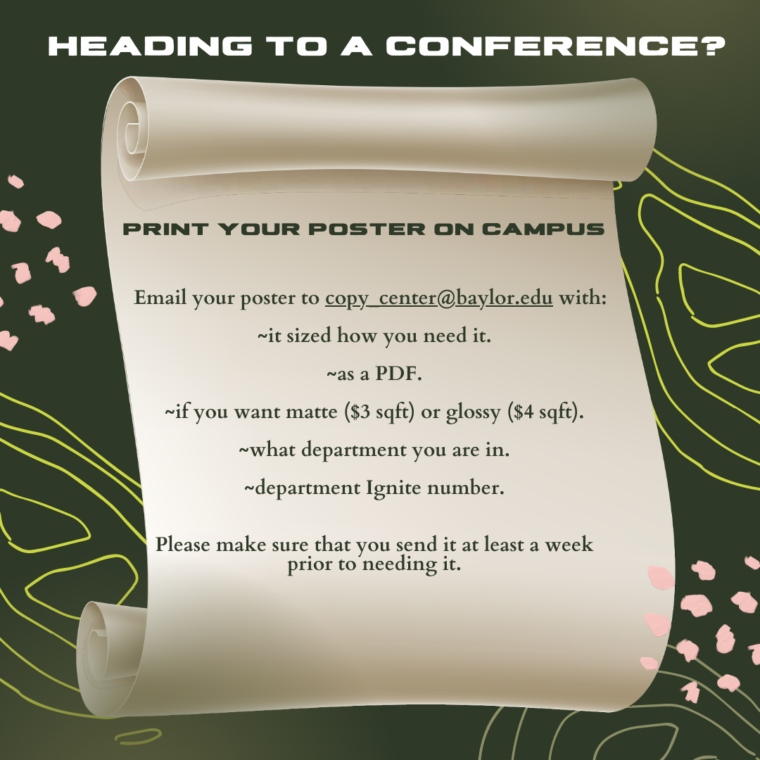 Heading to a conference? Print you poster on campus. Email your poster to copy_center@baylor.edu with: It sized how you need it. As a PDF. If you want matte ($3 sqft) or glossy ($4 sqft). What department you are in. Department Ignite number. Please make sure that you send it at least a week prior to needing it.