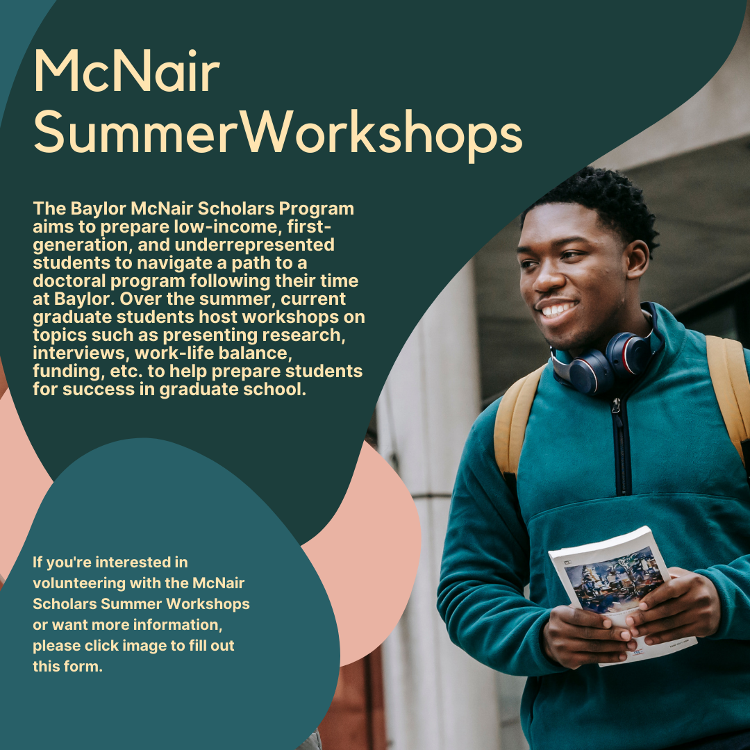The Baylor McNair Scholars Program aims to prepare low-income, first-generation, and underrepresented students to navigate a path to a doctoral program following their time at Baylor. Over the summer, current graduate students host workshops on topics such as presenting research, interviews, work-life balance, funding, etc. to help prepare students for success in graduate school. If you're interested in volunteering with the McNair Scholars Summer Workshops or want more information, please fill out this form.