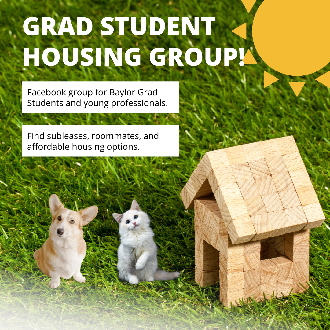 If you’re on Facebook, join us over in the grad student housing group! This group was created to help Baylor grad students and young professionals find subleases, roommates, or other affordable housing options without being overwhelmed by undergraduate posts. We sometimes receive emails asking for help with housing, and this group is one of the best ways to connect grad students to one another. See you there!