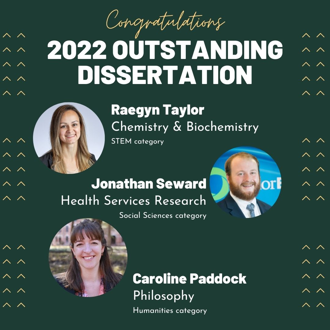 the 3 2022 Outstanding Dissertation winners are Humanities:  Caroline Paddock, Philosophy; Social Sciences:  Jonathan Seward, Health Services Research; and STEM:  Raegyn Taylor, Chemistry & Biochemistry 