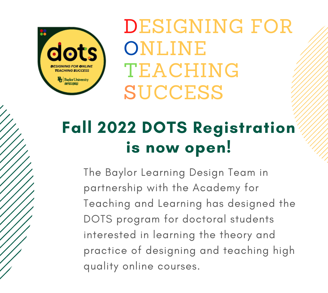 DOTS: Designing for online teaching success. Fall 2022 DOTS Registrations is now open! The Baylor Learning Design Team in partnership with the Academy for Teaching and Learning has designed the DOTS program for doctoral students interested in learning the theory and practice of designing and teaching high quality online courses.