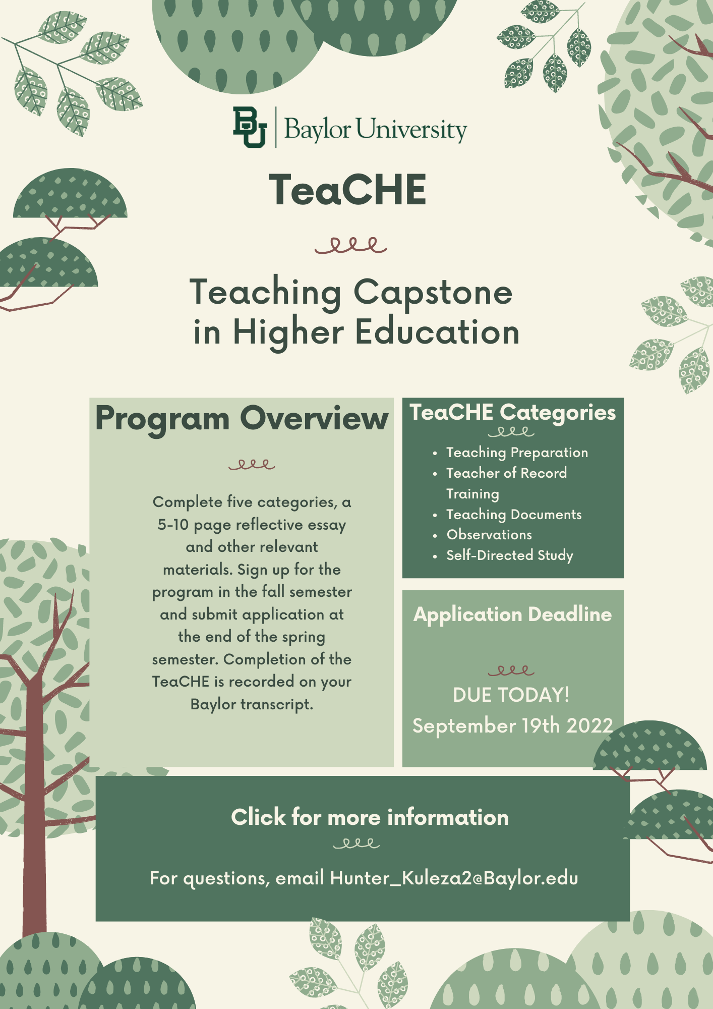 Program Overview TeaCHE consists of five categories of tasks. Each category carries its own requirements and all five must be completed successfully to receive a Teaching Capstone in Higher Education. Upon completion of all five categories, applicants compose a 5-10 page reflective essay and submit it for review along with all other relevant materials. Participants sign up for the program in the fall semester and submit their final application for completion at the end of the spring semester in the same academic year. Successful completion of the Teaching Capstone in Higher Education is recorded on the participant's Baylor transcript. Teach Categories: Teaching preparation, Teacher of Record Training, Teaching Documents, Observations, Self-Directed Study Application Deadline is Due Today, September 19th, 2022. Click Image for more information. For questions, email hunter_Kuleza2@Baylor.edu