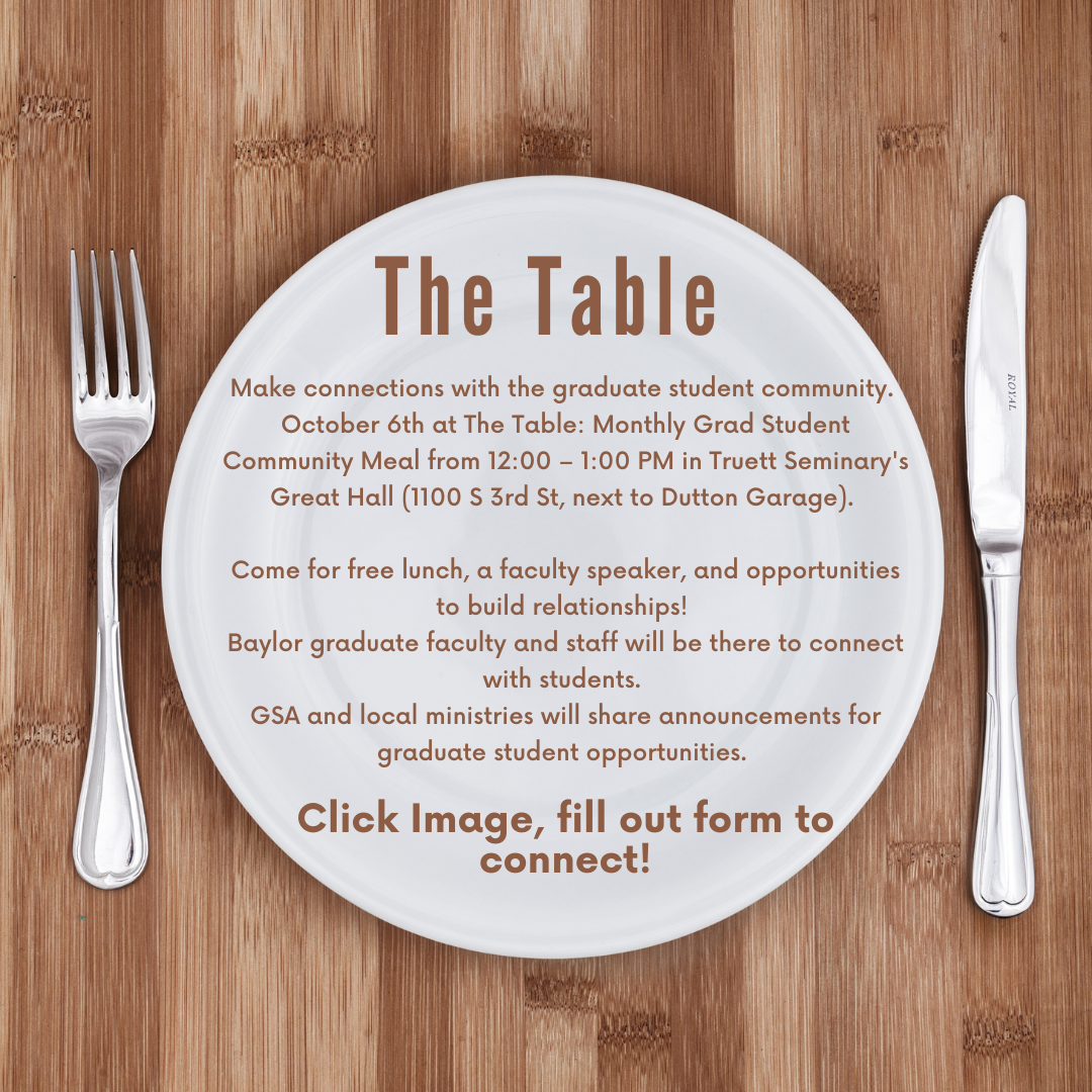 The Table: Make connections with the graduate student community on October 6th at The Table: Monthly Grad Student Community Meal from 12:00 – 1:00 PM in Truett Seminary's Great Hall (1100 S 3rd St, next to Dutton Garage). Come for free lunch, a faculty speaker, and opportunities to build relationships! Baylor graduate faculty and staff will be there to connect with students. GSA and local ministries will share announcements for graduate student opportunities. Click Image, fill out form to connect.