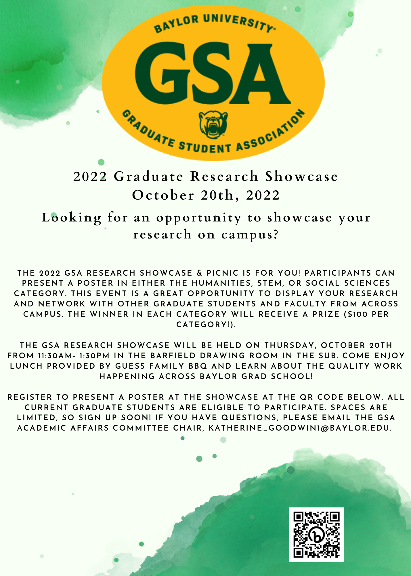2022 Graduate Research Showcase October 20th, 2022 Looking for an opportunity to showcase your research on campus? The 2022 GSA Research Showcase & Picnic is for you! Participants can present a poster in either the Humanities, STEM, or Social Sciences category. This event is a great opportunity to display your research and network with other graduate students and faculty from across campus. The winner in each category will receive a prize ($100 per category!). The GSA Research Showcase will be held on Thursday, October 20th from 11:30am- 1:30pm in the Barfield Drawing Room in the SUB. Come enjoy lunch provided by Guess Family BBQ and learn about the quality work happening across Baylor Grad School! Register to present a poster at the showcase at https://bit.ly/3y4qV4J or at the QR code below. All current graduate students are eligible to participate. Spaces are limited, so sign up soon! If you have questions, please email the GSA Academic Affairs Committee Chair, Katherine_Goodwin1@baylor.edu. 