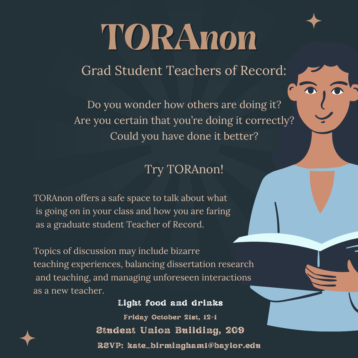 TORAnon. Grad Student Teacher of Record: do you wonder how others are doing it? Are you certain that you’re doing it correctly? Could you have done it better? Try TORAnon! TORAnon offers a safe s[ace to talk about what is going on in your class and how you are faring as a graduate student Teacher of Record. Topics of discussion many include bizarre teaching experiences, balancing dissertation research and teaching, and managing unforeseen interactions as a new teacher. Light food and drinks. Friday October 21st, 12 – 1 pm. Student Union Building, 209. RSVP: kate_birmingham1@baylor.edu