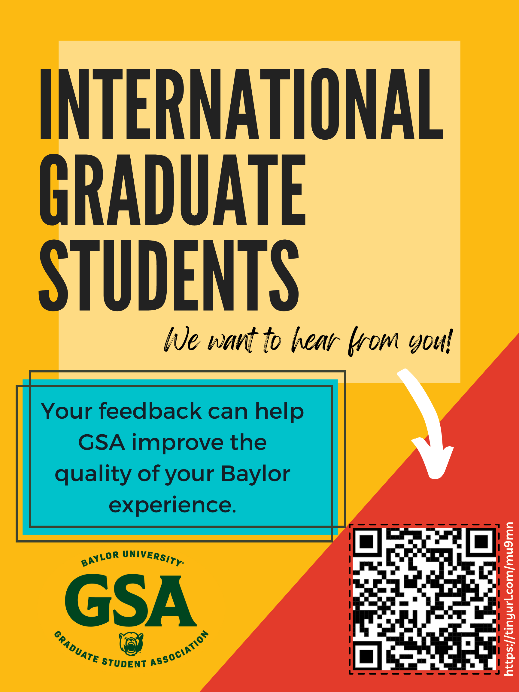 Graduate Student Association. International Graduate Students, we want to hear from you! Your feedback can help GSA improve the quality of your Baylor experience. Scan the QR code to take the survey or visit https://tinyurl.com/mu9mn