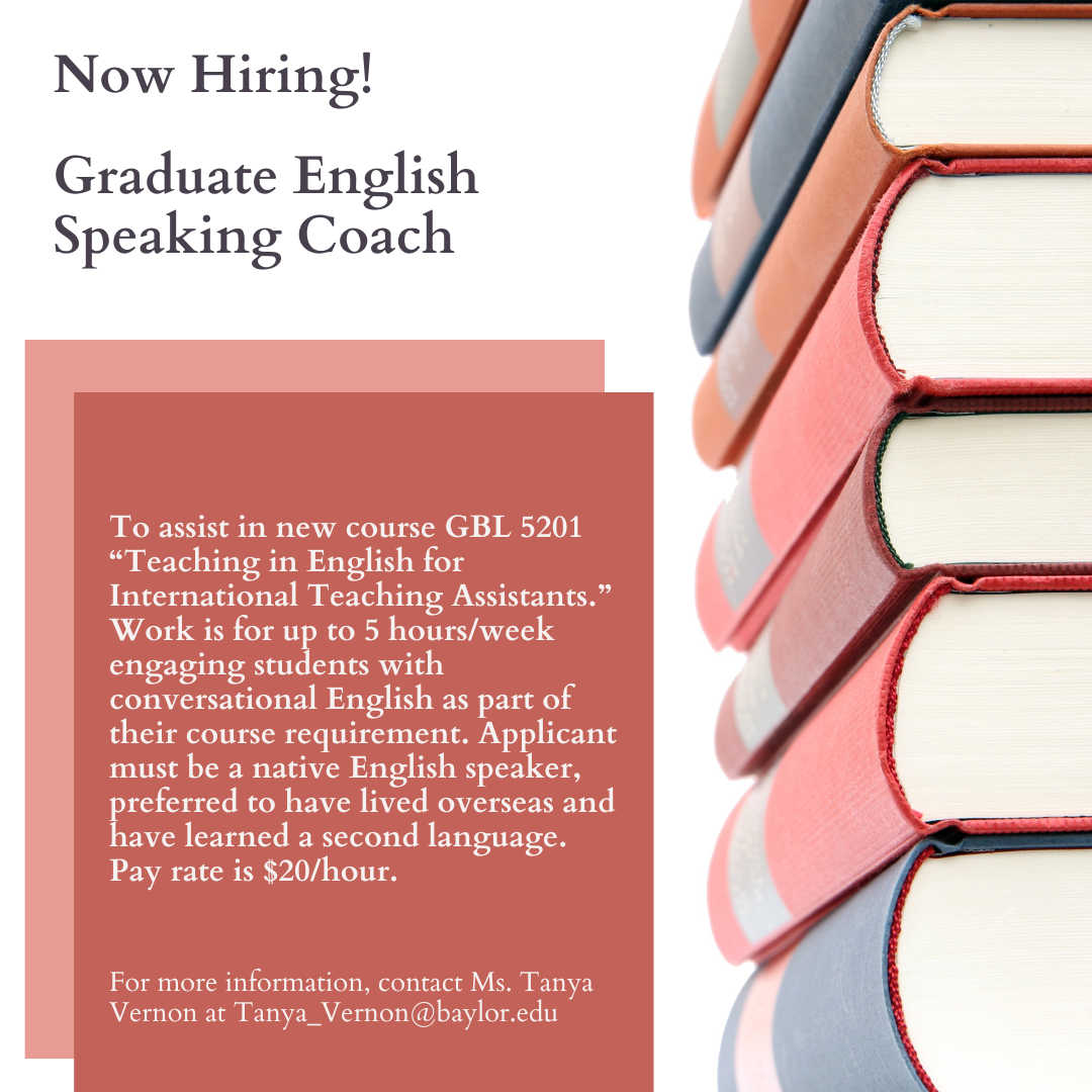The Graduate English Speaking Coach assists in the course GBL 5201 “Teaching in English for International Teaching Assistants.”  Work is for 5-8 hours per week engaging students with pronunciation as part of their course instruction.  Hours are flexible to accommodate the TA’s and students’ schedules.  The ideal candidate is a native English-speaking graduate-level student with experience with language learning and/or international/multi-cultural relations.  Bilingual or multilingual native English speakers will be given preference.  After filling out this online application, please email 1) your resume and 2) a writing sample in which you explain your second language learning experience as well as any time you have spent in a cross-cultural environment to Tanya_Vernon@baylor.edu.