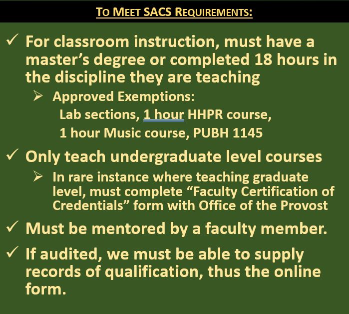 For classroom instruction, must have a master’s degree or completed 18 hours in the discipline they are teaching Approved Exemptions:   	Lab sections, 1 hour HHPR course,  	1 hour Music course, PUBH 1145 Only teach undergraduate level courses In rare instance where teaching graduate level, must complete “Faculty Certification of Credentials” form with Office of the Provost Must be mentored by a faculty member. If audited, we must be able to supply records of qualification, thus the online form.