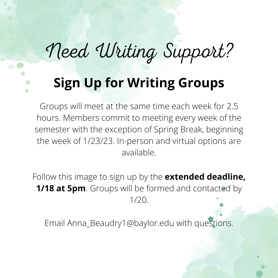Need Writing Support? Sign up for writing groups. Groups will meet at the same time watch week for 2.5 hours. Members commit to meeting every week of the semester with exception of Spring Break, beginning the week of 1/23/23. In-person and virtual options are available. Follow this image to sign up by the extended deadline, 1/18 at 5 pm. Groups will be formed and contacted by 1/20. Email anna_beaudry1@baylor.edu with questions. 