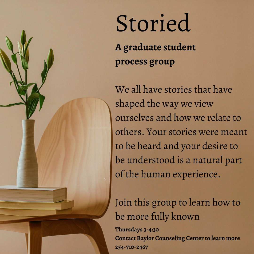 The emphasis of this group is to explore who and how we’ve become. The mode of exploration will be through story. We all have stories that have shaped the way we view ourselves and how we relate to others. We also have stories we tell ourselves to make sense of our experiences. Your stories were meant to be heard and your desire to be understood is a natural part of the human experience. In this group, we will explore aspects of our stories; likely increasing understanding into how they were formed and/or how they have impacted us. We will do this through guided facilitation by leaders and a small group of peers. In addition to increasing self-awareness, a goal for this space is to learn how we become known and learn to know others in a meaningful way. The group will be running this Spring on Thursday 3-4:30. If you are interested, please contact the Baylor Counseling Center at 254-710-2467.