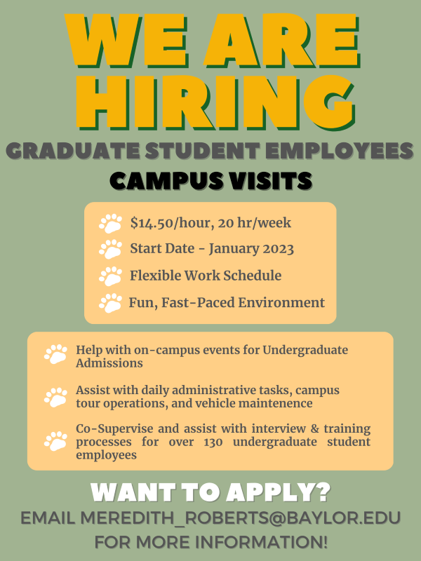 We are hiring. Graduate Student Employees – campus visits. $14.40/hour, 20 hr/week. Start date is in January. Flexible work schedule. Fun, fast-paced environment. Help with on-campus events for undergraduate admissions. Assist with daily administrative tasks, campus tour operations, and vehicle maintenance. Co-supervise and assist with interview and training processes for over 130 undergraduate student employees. Want to apply? Email Meredith_Roberts@baylor.edu for information!