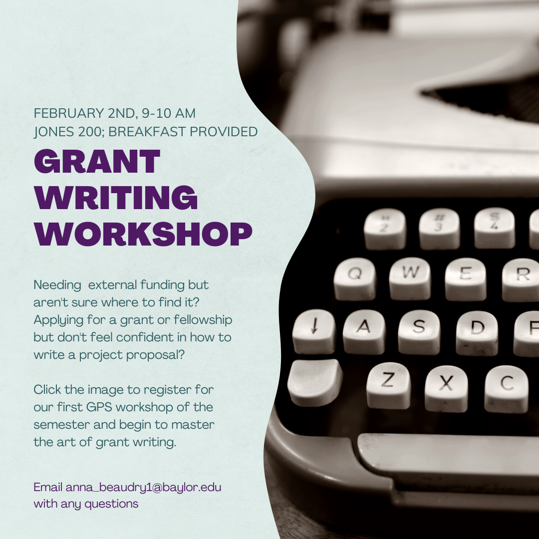 February 2nd, 9 – 10 am, Jones 200; Breakfast provided. Grant writing workshop. Needing external funding but aren’t sure where to find it? Applying for a grant fellowship but don’t feel confident in how to write a project proposal? Click the image to register for our first GPS workshops of the semester and begin to master the art of grant writing. Email anna_beaudry1@baylor.edu with any questions. 