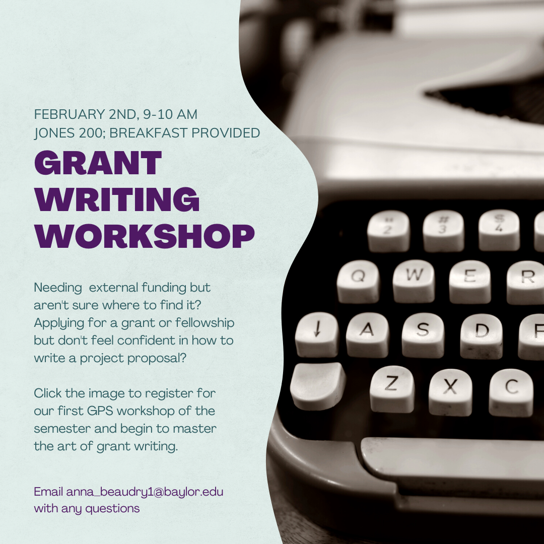 February 2nd, 9 – 10 am, Jones 200; Breakfast provided. Grant writing workshop. Needing external funding but aren’t sure where to find it? Applying for a grant fellowship but don’t feel confident in how to write a project proposal? Click the image to register for our first GPS workshops of the semester and begin to master the art of grant writing. Email anna_beaudry1@baylor.edu with any questions.