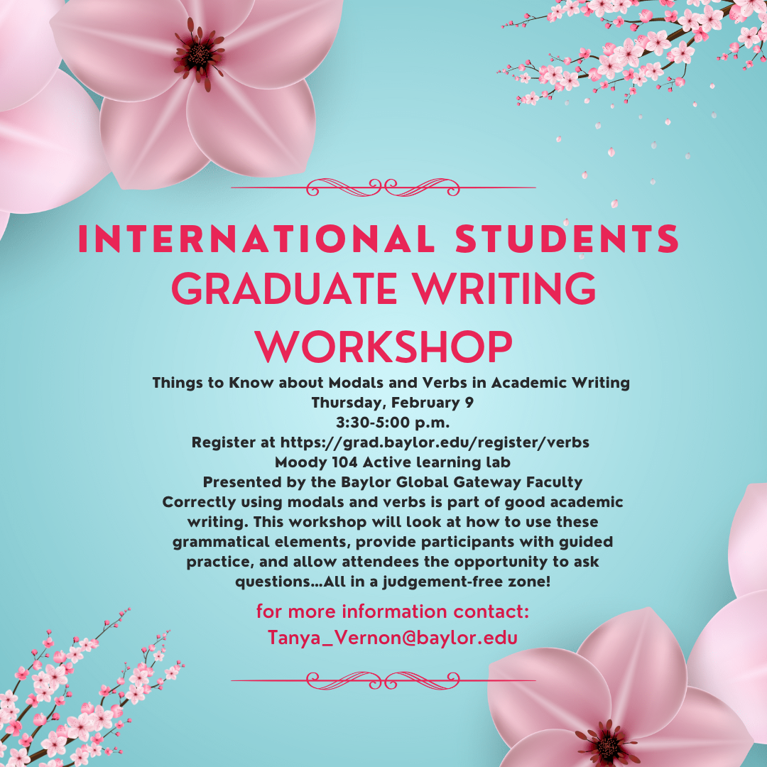 International Students GRADUATE WRITING WORKSHOP Things to Know about Modals and Verbs in Academic Writing Thursday, February 9 International STudents GRADUATE WRITING WORKSHOP Things to Know about Modals and Verbs in Academic Writing Thursday, February 9 3:30-5:00 p.m. Register at https://grad.baylor.edu/register/verbs Moody 104 Active learning lab Presented by the Baylor Global Gateway Faculty Correctly using modals and verbs is part of good academic writing. This workshop will look at how to use these grammatical elements, provide participants with guided practice, and allow attendees the opportunity to ask questions…All in a judgement-free zone! for more information contact: Tanya_Vernon@baylor.edu