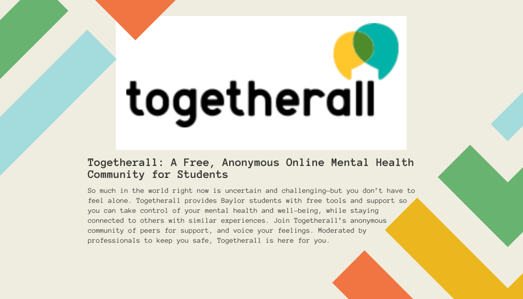 Togetherall: A Free, Anonymous Online Mental Health Community for Students  So much in the world right now is uncertain and challenging—but you don’t have to feel alone. Togetherall provides Baylor students with free tools and support so you can take control of your mental health and well-being, while staying connected to others with similar experiences. Join Togetherall’s anonymous community of peers for support, and voice your feelings. Moderated by professionals to keep you safe, Togetherall is here for you.