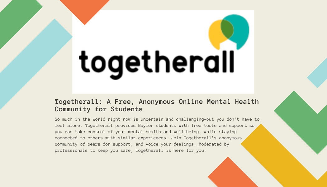 Togetherall: A Free, Anonymous Online Mental Health Community for Students So much in the world right now is uncertain and challenging—but you don’t have to feel alone. Togetherall provides Baylor students with free tools and support so you can take control of your mental health and well-being, while staying connected to others with similar experiences. Join Togetherall’s anonymous community of peers for support, and voice your feelings. Moderated by professionals to keep you safe, Togetherall is here for you.