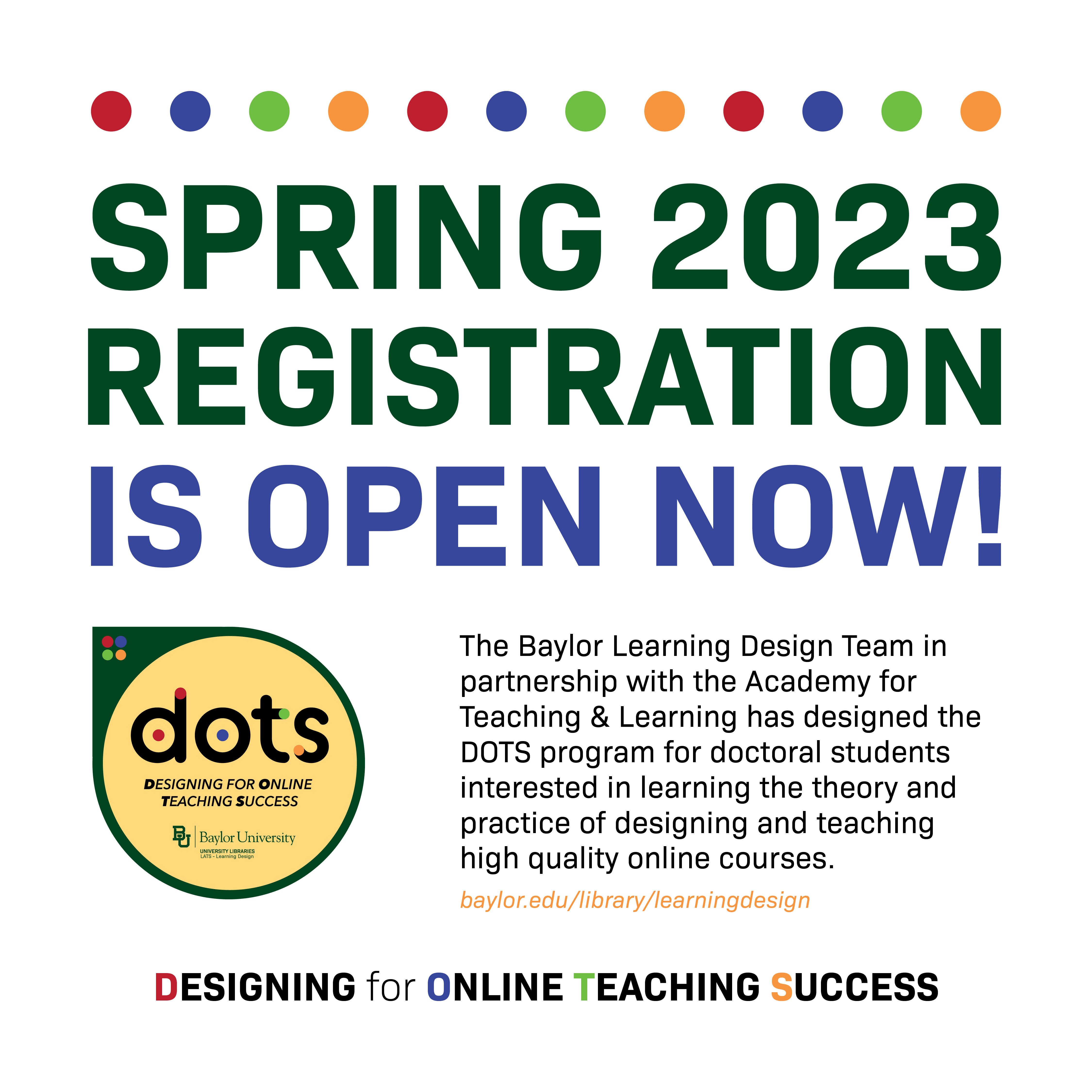 Spring 2023 Registration is open now! The Baylor Learning Design Team in partnership with the Academy for Teaching and Learning has designed the DOTS program for doctoral students interested in learning the theory and practice of designing and teaching high quality online courses. Baylor.edu/library/learningdesign