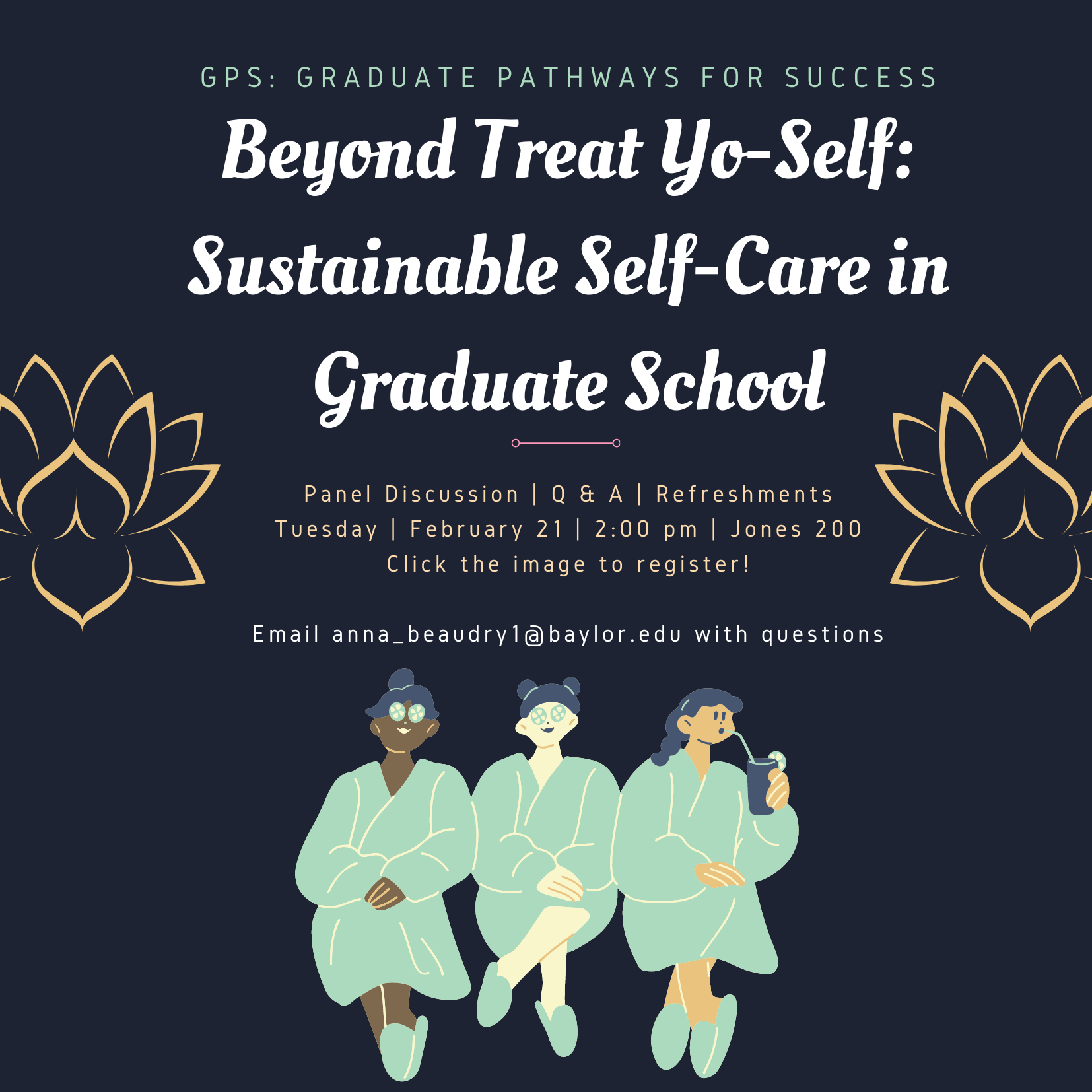 Beyond Treat Yo-Self: Sustainable Self-Care in Graduate School Beyond Treat Yo-Self: Sustainable Self-Care in Graduate School Panel Discussion | Q & A | Refreshments Tuesday | February 21 | 2:00 pm | Jones 200 Click the image to register! Email anna_beaudry1@baylor.edu with questions