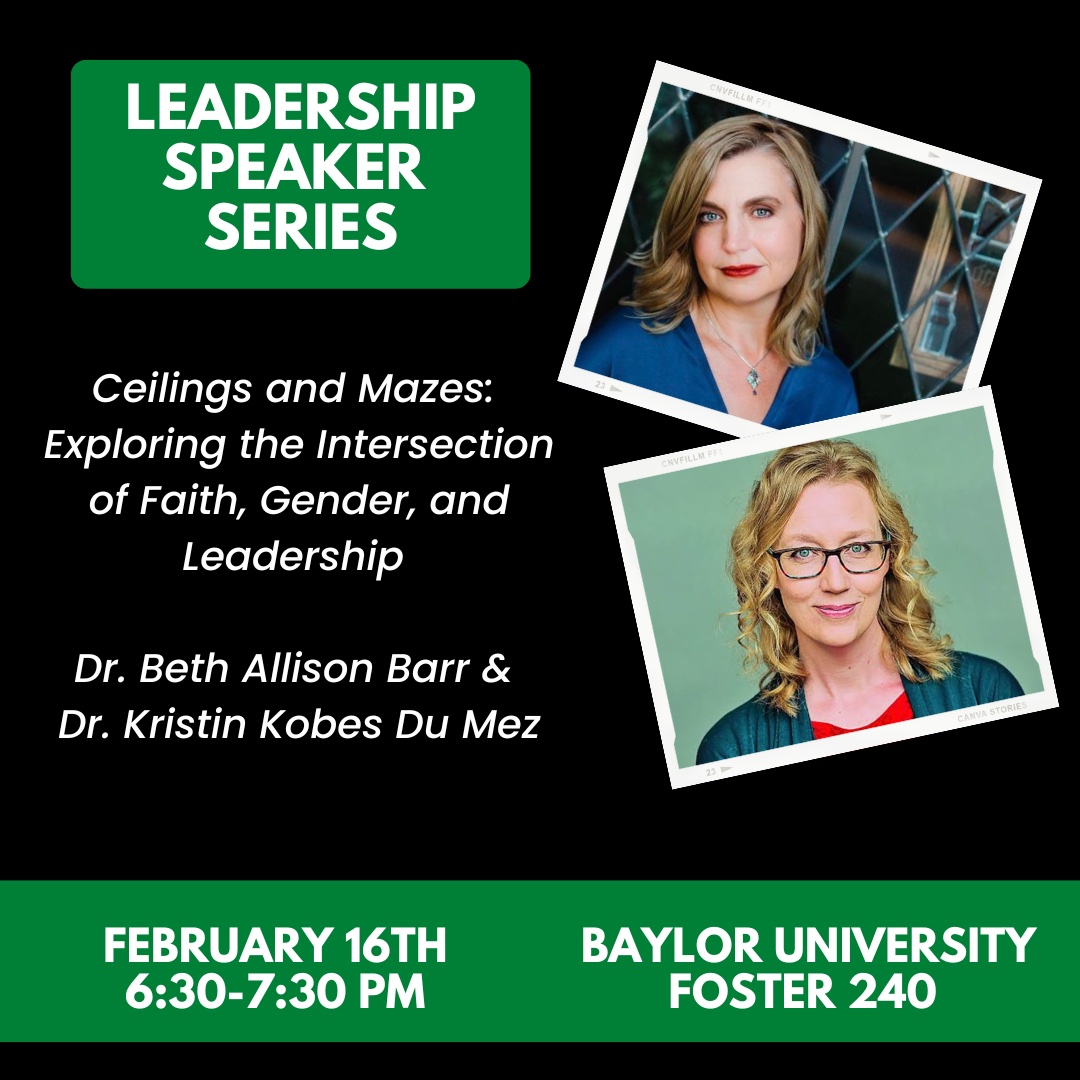 Leadership Speaker Series. Ceilings and Mazes: Exploring the intersection of faith, gender, and leadership. Dr. Beth Allison Barr and Dr. Kristin Kobes Du Mez. February 16th 6:30 – 7:30 pm. Baylor University Foster 240