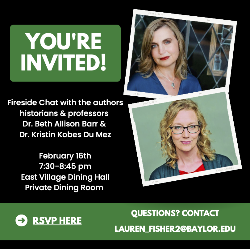 You’re Invited! Fireside chat with the authors historians and professors Dr. Beth Allision Barr and Dr. Kristin Kobes Du Mez. February 16th 7:30 – 8:45 pm. East Village Dining Hall Private Dining Room. RSVP here. Questions? Contact lauren_fisher2@baylor.edu 