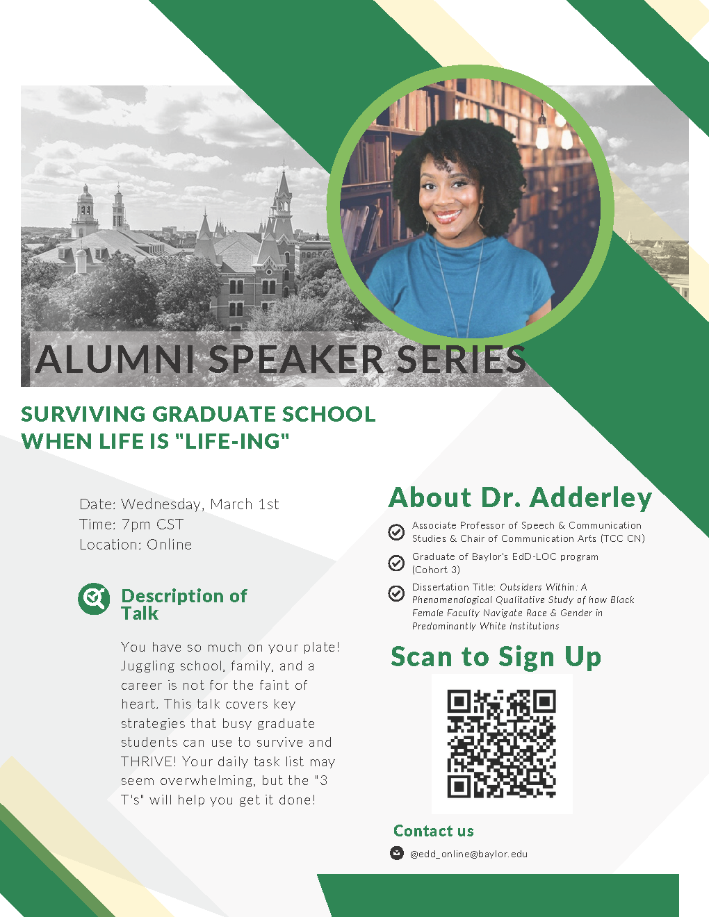 Alumni Speaker Series. Surviving Graduate School When Life Is “Life-ing”. You have so much on your plate! Juggling school, family, and a career is not for the faint of heart. This talk covers key strategies that busy graduate students can use to survive and THRIVE! Your daily task list may seem overwhelming, but the “3 T’s” will help you get it done! Dr. Adderley is an Associate Professor of Speech & Community Studies & Chair of Communication Arts (TCC CN). She graduated from Baylor’s EdD-LOC program (Cohort 3). Her Dissertation title was “Outsiders Within: A Phenomenological Qualitative Study of How Black Female Faculty Navigate Race & Gender in Predominantly White Institutions”. March 2nd, 7 p, CST, Online. Scan to Sign Up. Contact us @edd_online@baylor.edu