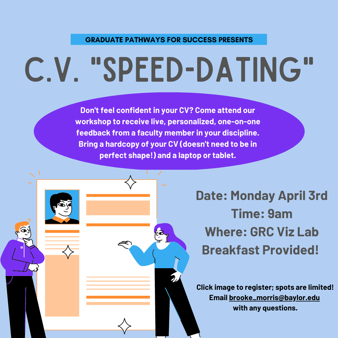 Graduate Pathways for Success Presents: C.V. ‘Speed-dating”. Don’t feel confident in your CV? Come attend our workshop to receive live, personalized, one-on-one feedback from a faculty member in your discipline. Bring a hard copy of your CB (doesn’t need to be in perfect shape!) and a laptop or tablet. Date: Monday April 3rd. Time: 9am. Where: GRC Viz Lab. Breakfast provided! Click image to register; spots are limited. Email brooke_morris@baylor.edu with any questions.
