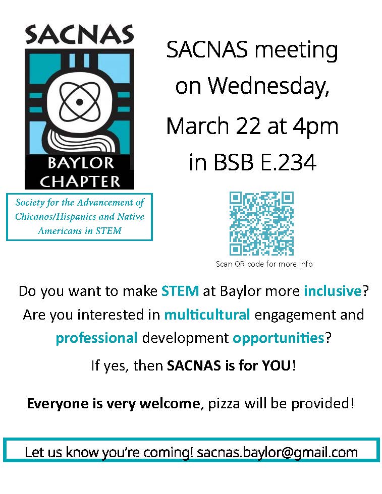 Society for the Advancement of Chicanos/Hispanics and Native Americans in STEM. SACNAS meeting on Wednesday, March 22 at 4 pm in BSB E.234. Do you want to make SYEM at Baylor more inclusive? Are you interested in multicultural engagement and professional development opportunities? If yes, then SACNAS is for you! Everyone is very welcome; pizza will be provided! Let us know if you’re coming! Sacnas.baylor@gmail.com