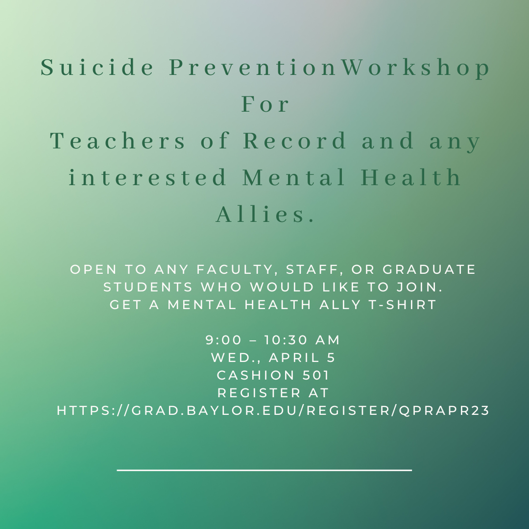 Suicide Prevention Workshop For Teachers of Record and any interested Mental Health Allies. •	Open to any faculty, staff, or graduate students who would like to join. •	Get a Mental Health ally t-shirt   9:00 – 10:30 AM Wed., April 5 Cashion 501 Register at https://grad.baylor.edu/register/qprApr23