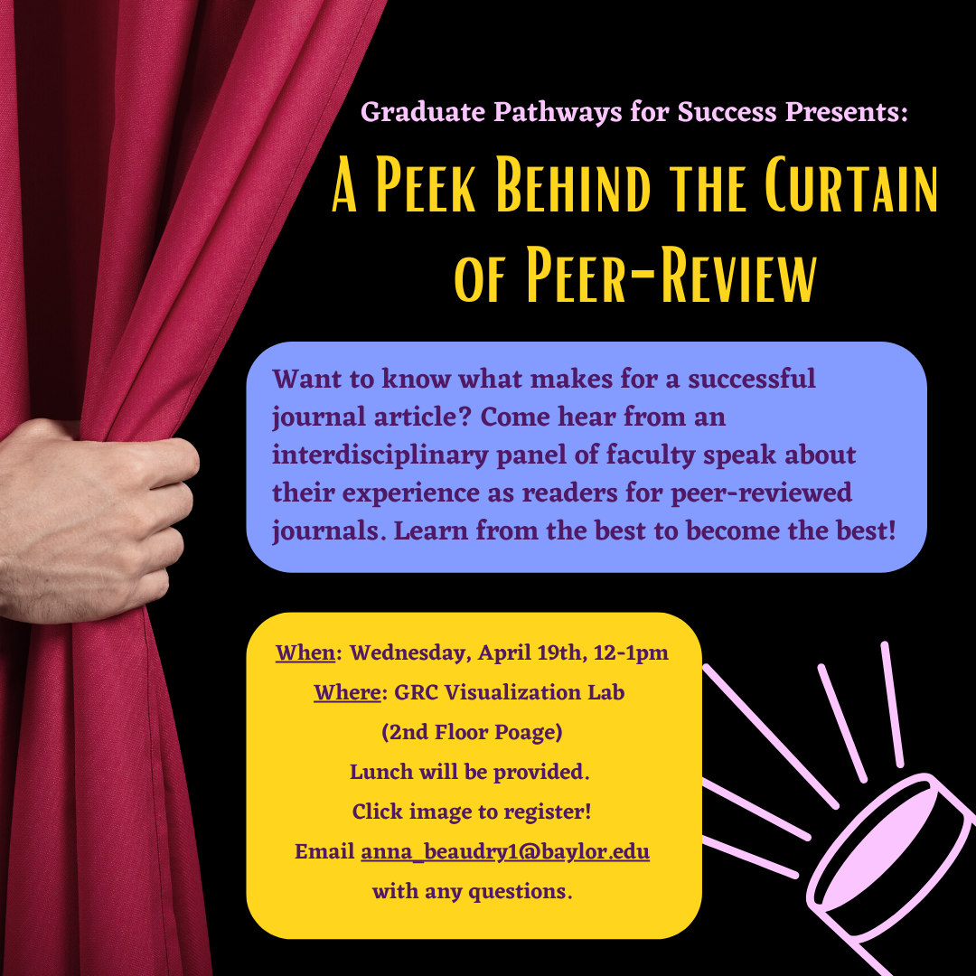Graduate Pathways for Success Presents: A Peek Behind the Curtain of Peer-Review. Want to know what makes for a successful journal article? Come hear from an interdisciplinary panel of faculty speak about their experience as readers for peer-reviewed journals. Learn from the best to become the best! Wednesday, April 19th, 12 – 1 pm at the GRC Visualization Lab (2nd floor Poage). Lunch will be provided. Click image to register! Email anna_beaudry1@baylor.edu with any questions.