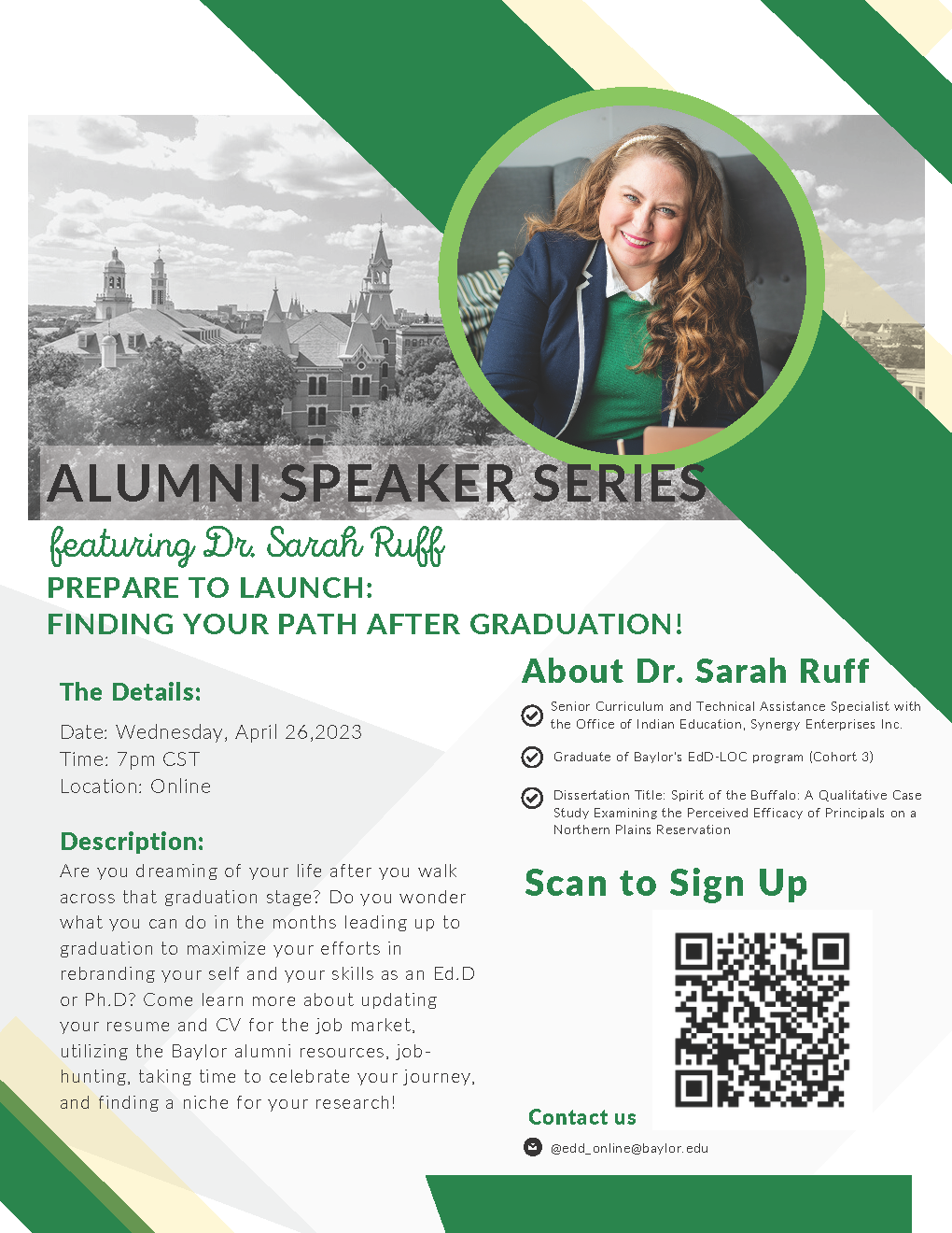 ALUMNI SPEAKER SERIES Featuring Dr. Sarah Ruff PREPARE TO LAUNCH: FINDING YOUR PATH AFTER GRADUATION! Date: Wednesday, April 26,2023 Time: 7pm CST Location: Online About Dr. Sarah Ruff Senior Curriculum and Technical Assistance Specialist with the Office of Indian Education, Synergy Enterprises Inc. Graduate of Baylor's EdD-LOC program (Cohort 3) Dissertation Title: Spirit of the Buffalo: A Qualitative Case Study Examining the Perceived Efficacy of Principals on a Northern Plains Reservation Are you dreaming of your life after you walk across that graduation stage? Do you wonder what you can do in the months leading up to graduation to maximize your efforts in rebranding your self and your skills as an Ed.D or Ph.D? Come learn more about updating your resume and CV for the job market, utilizing the Baylor alumni resources, jobhunting, taking time to celebrate your journey, and finding a niche for your research! Contact us @edd_online@baylor.edu Scan image to Sign Up