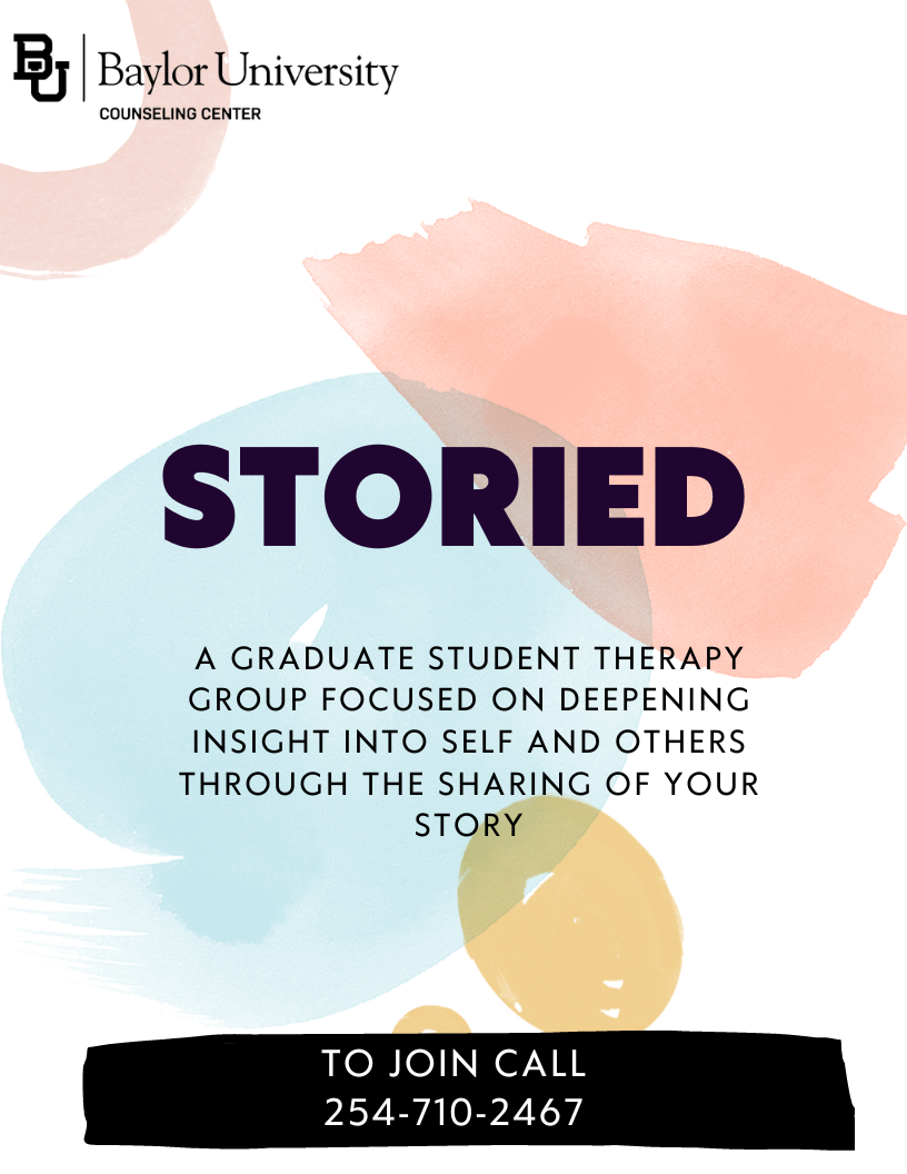 Storied. A graduate student therapy group focused on deepening insight into self and others through the sharing of your story. STORIED will continue through the summer and would like some new participants to join. Day/time will be set based on the needs of the group. Meetings will be weekly, 1.5 hours, and will start the week May 29th. To join call 254-710-2467