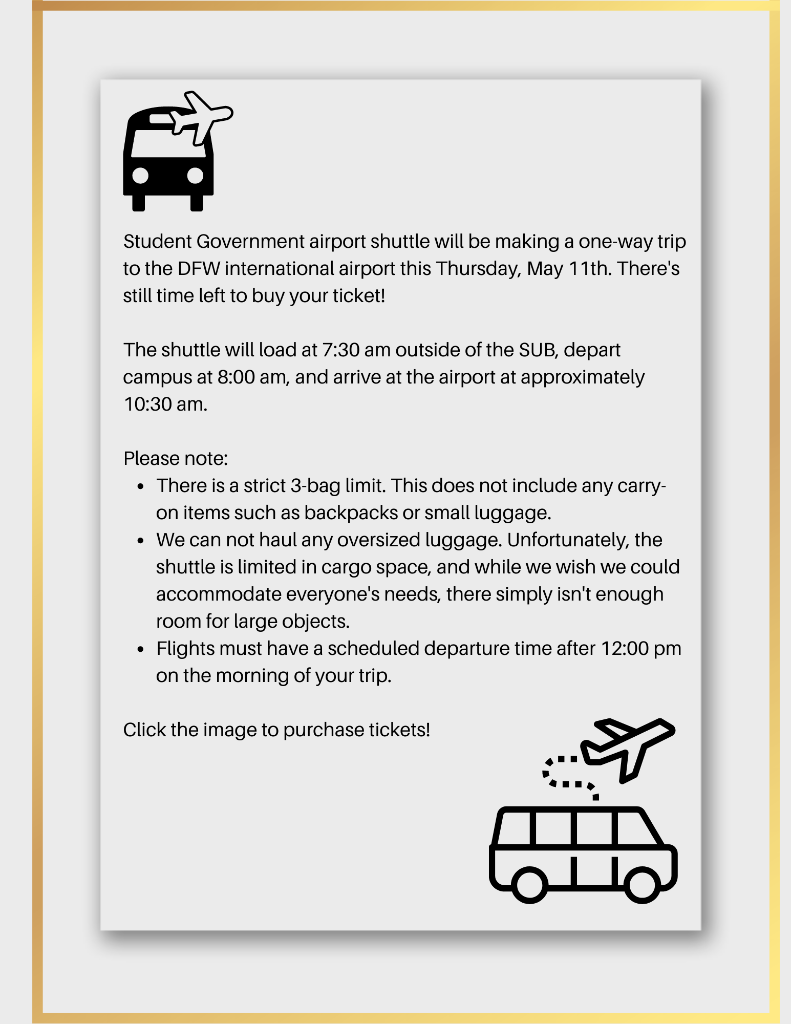 Student Government airport shuttle will be making a one-way trip to the DFW international airport this Thursday, May 11th. There's still time left to buy your ticket! The shuttle will load at 7:30 am outside of the SUB, depart campus at 8:00 am, and arrive at the airport at approximately 10:30 am. Please note: • There is a strict 3-bag limit. This does not include any carry-on items such as backpacks or small luggage. • We can not haul any oversized luggage. Unfortunately, the shuttle is limited in cargo space, and while we wish we could accommodate everyone's needs, there simply isn't enough room for large objects. • Flights must have a scheduled departure time after 12:00 pm on the morning of your trip. Click the image to purchase tickets!